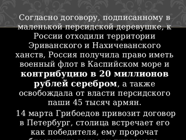 Согласно договору, подписанному в маленькой персидской деревушке, к России отходили территории Эриванского и Нахичеванского ханств, Россия получила право иметь военный флот в Каспийском море и контрибуцию в 20 миллионов рублей серебром , а также освобождала от власти персидского паши 45 тысяч армян.  14 марта Грибоедов привозит договор в Петербург, столица встречает его как победителя, ему пророчат блестящую карьеру дипломата. 
