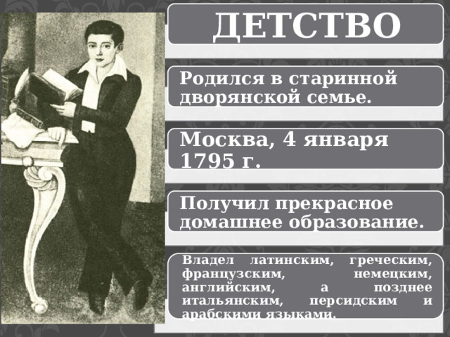 ДЕТСТВО Родился в старинной дворянской семье. Москва, 4 января 1795 г. Получил прекрасное домашнее образование. Владел латинским, греческим, французским, немецким, английским, а позднее итальянским, персидским и арабскими языками. 