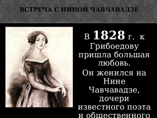 Встреча с Ниной Чавчавадзе В 1828 г. к Грибоедову пришла большая любовь. Он женился на Нине Чавчавадзе, дочери известного поэта и общественного деятеля Грузии. 