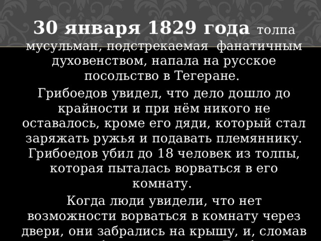 30 января 1829 года толпа мусульман, подстрекаемая фанатичным духовенством, напала на русское посольство в Тегеране. Грибоедов увидел, что дело дошло до крайности и при нём никого не оставалось, кроме его дяди, который стал заряжать ружья и подавать племяннику. Грибоедов убил до 18 человек из толпы, которая пыталась ворваться в его комнату. Когда люди увидели, что нет возможности ворваться в комнату через двери, они забрались на крышу, и, сломав потолок, убили несчастного Грибоедова через отверстие, сделанное в потолке. 