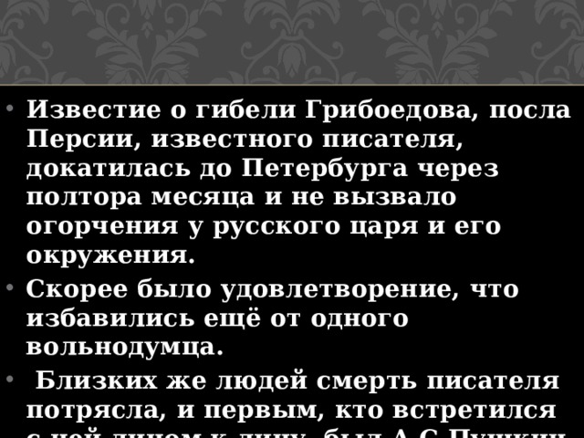 Известие о гибели Грибоедова, посла Персии, известного писателя, докатилась до Петербурга через полтора месяца и не вызвало огорчения у русского царя и его окружения. Скорее было удовлетворение, что избавились ещё от одного вольнодумца.  Близких же людей смерть писателя потрясла, и первым, кто встретился с ней лицом к лицу, был А.С.Пушкин.  