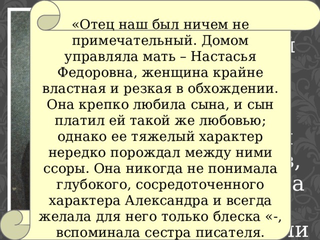 «Отец наш был ничем не примечательный. Домом управляла мать – Настасья Федоровна, женщина крайне властная и резкая в обхождении. Она крепко любила сына, и сын платил ей такой же любовью; однако ее тяжелый характер нередко порождал между ними ссоры. Она никогда не понимала глубокого, сосредоточенного характера Александра и всегда желала для него только блеска «-, вспоминала сестра писателя. Отец , отставной секунд-майор Сергей Иванович Грибоедов, женился на своей однофамилице. 