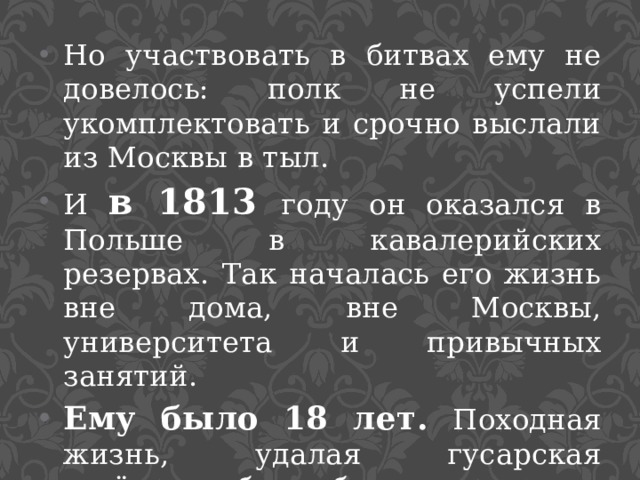 Но участвовать в битвах ему не довелось: полк не успели укомплектовать и срочно выслали из Москвы в тыл. И в 1813 году он оказался в Польше в кавалерийских резервах. Так началась его жизнь вне дома, вне Москвы, университета и привычных занятий. Ему было 18 лет. Походная жизнь, удалая гусарская весёлость, бесшабашная смелость нравились ему. 
