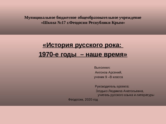 Муниципальное бюджетное общеобразовательное учреждение  «Школа №17 г.Феодосии Республики Крым» «История русского рока: 1970-е годы – наше время»  Выполнил:  Антонов Арсений,  ученик 9 –В класса  Руководитель проекта:  Згодько Людмила Анатольевна,     учитель русского языка и литературы Феодосия, 2020 год 