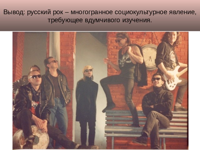 Вывод: русский рок – многогранное социокультурное явление, требующее вдумчивого изучения. 