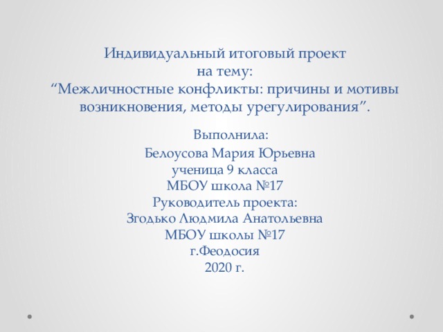 Индивидуальный итоговый проект  на тему:  “Межличностные конфликты: причины и мотивы возникновения, методы урегулирования”.    Выполнила:  Белоусова Мария Юрьевна  ученица 9 класса  МБОУ школа №17  Руководитель проекта:  Згодько Людмила Анатольевна  МБОУ школы №17  г.Феодосия  2020 г.    