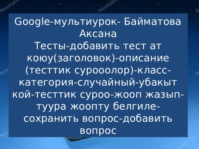 Google-мультиурок- Байматова Аксана  Тесты-добавить тест ат коюу(заголовок)-описание (тесттик сурооолор)-класс-категория-случайный-убакыт кой-тесттик суроо-жооп жазып-туура жоопту белгиле-сохранить вопрос-добавить вопрос 
