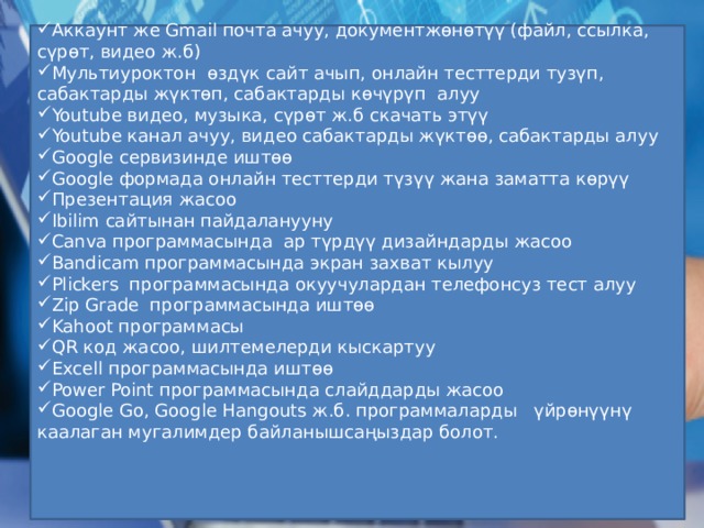 Аккаунт же Gmail почта ачуу, документжөнөтүү (файл, ссылка, сүрөт, видео ж.б) Мультиуроктон өздүк сайт ачып, онлайн тесттерди тузүп, сабактарды жүктөп, сабактарды көчүрүп алуу Youtube видео, музыка, сүрөт ж.б скачать этүү Youtube канал ачуу, видео сабактарды жүктөө, сабактарды алуу Google сервизинде иштөө Google формада онлайн тесттерди түзүү жана заматта көрүү Презентация жасоо Ibilim сайтынан пайдаланууну Canva программасында ар түрдүү дизайндарды жасоо Bandicam программасында экран захват кылуу Plickers программасында окуучулардан телефонсуз тест алуу Zip Gradе программасында иштөө Kahoot программасы QR код жасоо, шилтемелерди кыскартуу Excell программасында иштөө Power Point программасында слайддарды жасоо Google Go, Google Hangouts ж.б. программаларды үйрөнүүнү каалаган мугалимдер байланышсаңыздар болот. 