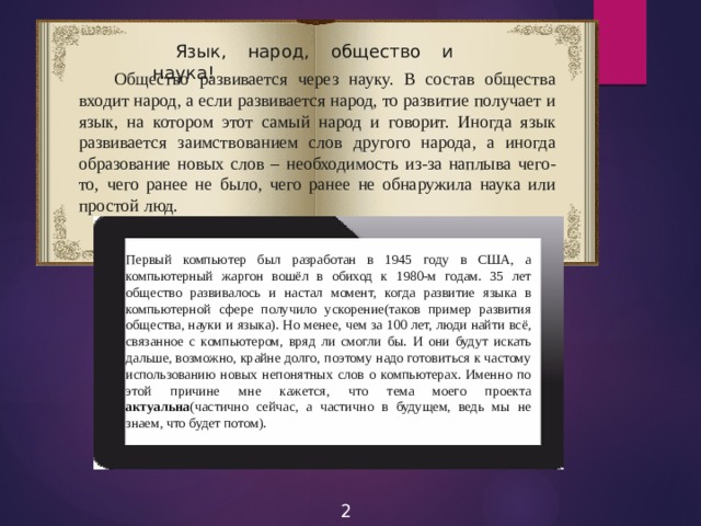 Язык, народ, общество и наука!  Общество развивается через науку. В состав общества входит народ, а если развивается народ, то развитие получает и язык, на котором этот самый народ и говорит. Иногда язык развивается заимствованием слов другого народа, а иногда образование новых слов – необходимость из-за наплыва чего-то, чего ранее не было, чего ранее не обнаружила наука или простой люд. Первый компьютер был разработан в 1945 году в США, а компьютерный жаргон вошёл в обиход к 1980-м годам. 35 лет общество развивалось и настал момент, когда развитие языка в компьютерной сфере получило ускорение(таков пример развития общества, науки и языка). Но менее, чем за 100 лет, люди найти всё, связанное с компьютером, вряд ли смогли бы. И они будут искать дальше, возможно, крайне долго, поэтому надо готовиться к частому использованию новых непонятных слов о компьютерах. Именно по этой причине мне кажется, что тема моего проекта актуальна (частично сейчас, а частично в будущем, ведь мы не знаем, что будет потом). 2 