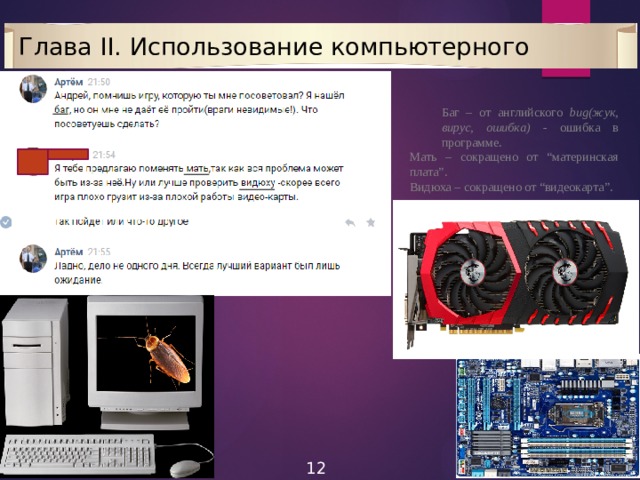 Глава II. Использование компьютерного жаргона Баг – от английского bug(жук, вирус, ошибка) - ошибка в программе. Мать – сокращено от “материнская плата”. Видюха – сокращено от “видеокарта”. 12 