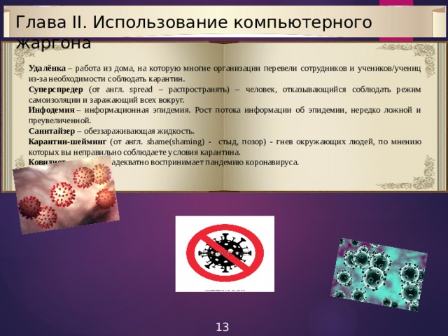Глава II. Использование компьютерного жаргона Удалёнка  – работа из дома, на которую многие организации перевели сотрудников и учеников/учениц из-за необходимости соблюдать карантин. Суперспредер (от англ. spread – распространять) – человек, отказывающийся соблюдать режим самоизоляции и заражающий всех вокруг. Инфодемия  – информационная эпидемия. Рост потока информации об эпидемии, нередко ложной и преувеличенной. Санитайзер  – обеззараживающая жидкость. Карантин-шейминг (от англ. shame(shaming) - стыд, позор) - гнев окружающих людей, по мнению которых вы неправильно соблюдаете условия карантина. Ковидиот  - тот, кто неадекватно воспринимает пандемию коронавируса. 13 