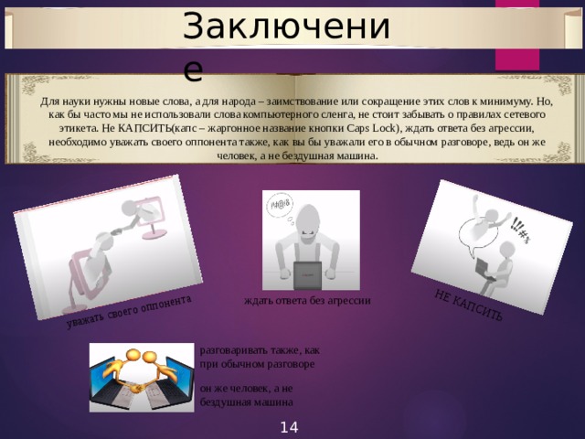 Заключение уважать своего оппонента НЕ КАПСИТЬ Для науки нужны новые слова, а для народа – заимствование или сокращение этих слов к минимуму. Но, как бы часто мы не использовали слова компьютерного сленга, не стоит забывать о правилах сетевого этикета. Не КАПСИТЬ(капс – жаргонное название кнопки Caps Lock), ждать ответа без агрессии, необходимо уважать своего оппонента также, как вы бы уважали его в обычном разговоре, ведь он же человек, а не бездушная машина. ждать ответа без агрессии разговаривать также, как при обычном разговоре он же человек, а не бездушная машина 14 