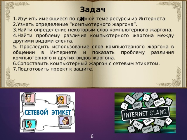 Задачи 1.Изучить имеющиеся по данной теме ресурсы из Интернета. 2.Узнать определение “компьютерного жаргона”. 3.Найти определение некоторым слов компьютерного жаргона. 4.Найти проблему различия компьютерного жаргона между другими видами сленга. 5. Проследить использование слов компьютерного жаргона в общении в Интернете и показать проблему различия компьютерного и других видов жаргона. 6.Сопоставить компьютерный жаргон с сетевым этикетом. 7.Подготовить проект к защите. 6 