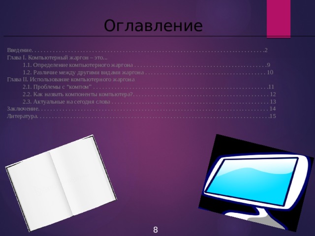 Оглавление Введение. . . . . . . . . . . . . . . . . . . . . . . . . . . . . . . . . . . . . . . . . . . . . . . . . . . . . . . . . . . . . . . . . . . . . . . . . . . . .2 Глава I. Компьютерный жаргон – это...  1.1. Определение компьютерного жаргона . . . . . . . . . . . . . . . . . . . . . . . . . . . . . . . . . . . . . . . . . . . .9  1.2. Различие между другими видами жаргона . . . . . . . . . . . . . . . . . . . . . . . . . . . . . . . . . . . . . . . . 10 Глава II. Использование компьютерного жаргона  2.1. Проблемы с “компом” . . . . . . . . . . . . . . . . . . . . . . . . . . . . . . . . . . . . . . . . . . . . . . . . . . . . . . . . . .11  2.2. Как назвать компоненты компьютера?. . . . . . . . . . . . . . . . . . . . . . . . . . . . . . . . . . . . . . . . . . . . . 12  2.3. Актуальные на сегодня слова . . . . . . . . . . . . . . . . . . . . . . . . . . . . . . . . . . . . . . . . . . . . . . . . . . . . 13 Заключение. . . . . . . . . . . . . . . . . . . . . . . . . . . . . . . . . . . . . . . . . . . . . . . . . . . . . . . . . . . . . . . . . . . . . . . . . . . . 14 Литература. . . . . . . . . . . . . . . . . . . . . . . . . . . . . . . . . . . . . . . . . . . . . . . . . . . . . . . . . . . . . . . . . . . . . . . . . . . . .15 8 