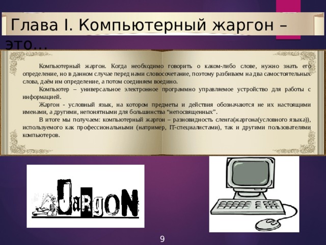  Глава I. Компьютерный жаргон – это...  Компьютерный жаргон. Когда необходимо говорить о каком-либо слове, нужно знать его определение, но в данном случае перед нами словосочетание, поэтому разбиваем на два самостоятельных слова, даём им определение, а потом соединяем воедино.  Компьютер – универсальное электронное программно управляемое устройство для работы с информацией.  Жаргон - условный язык, на котором предметы и действия обозначаются не их настоящими именами, а другими, непонятными для большинства “непосвященных”.  В итоге мы получаем: компьютерный жаргон – разновидность сленга(жаргона(условного языка)), используемого как профессиональными (например, IT-специалистами), так и другими пользователями компьютеров. 9 