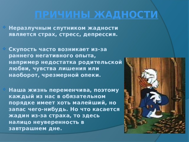  ПРИЧИНЫ ЖАДНОСТИ Неразлучным спутником жадности является страх, стресс, депрессия.  Скупость часто возникает из-за раннего негативного опыта, например недостатка родительской любви, чувства лишения или наоборот, чрезмерной опеки.  Наша жизнь переменчива, поэтому каждый из нас в обязательном порядке имеет хоть малейший, но запас чего-нибудь. Но что касается жадин из-за страха, то здесь налицо неуверенность в завтрашнем дне. 