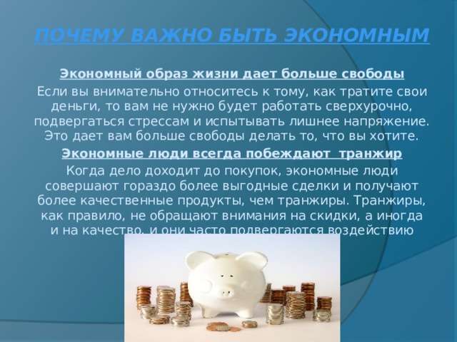 ПОЧЕМУ ВАЖНО БЫТЬ ЭКОНОМНЫМ  Экономный образ жизни дает больше свободы Если вы внимательно относитесь к тому, как тратите свои деньги, то вам не нужно будет работать сверхурочно, подвергаться стрессам и испытывать лишнее напряжение. Это дает вам больше свободы делать то, что вы хотите. Экономные люди всегда побеждают транжир Когда дело доходит до покупок, экономные люди совершают гораздо более выгодные сделки и получают более качественные продукты, чем транжиры. Транжиры, как правило, не обращают внимания на скидки, а иногда и на качество, и они часто подвергаются воздействию заманчивой рекламы     