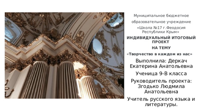 Муниципальное бюджетное  образовательное учреждение «Школа №17 г.Феодосия Республики Крым» ИНДИВИДУАЛЬНЫЙ ИТОГОВЫЙ ПРОЕКТ НА ТЕМУ « Творчество в каждом из нас»  Выполнила: Деркач Екатерина Анатольевна Ученица 9-В класса Руководитель проекта: Згодько Людмила Анатольевна Учитель русского языка и литературы. 