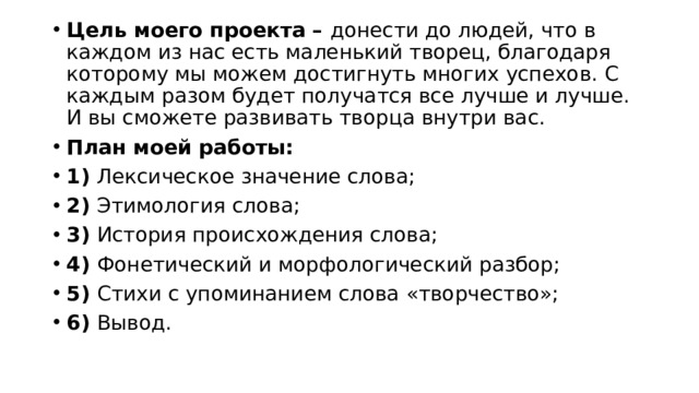 Цель моего проекта – донести до людей, что в каждом из нас есть маленький творец, благодаря которому мы можем достигнуть многих успехов. С каждым разом будет получатся все лучше и лучше. И вы сможете развивать творца внутри вас. План моей работы: 1) Лексическое значение слова; 2) Этимология слова; 3) История происхождения слова; 4) Фонетический и морфологический разбор; 5) Стихи с упоминанием слова «творчество»; 6) Вывод. 
