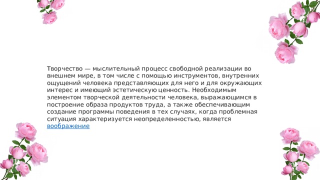 Творчество — мыслительный процесс свободной реализации во внешнем мире, в том числе с помощью инструментов, внутренних ощущений человека представляющих для него и для окружающих интерес и имеющий эстетическую ценность. Необходимым элементом творческой деятельности человека, выражающимся в построение образа продуктов труда, а также обеспечивающим создание программы поведения в тех случаях, когда проблемная ситуация характеризуется неопределенностью, является воображение 
