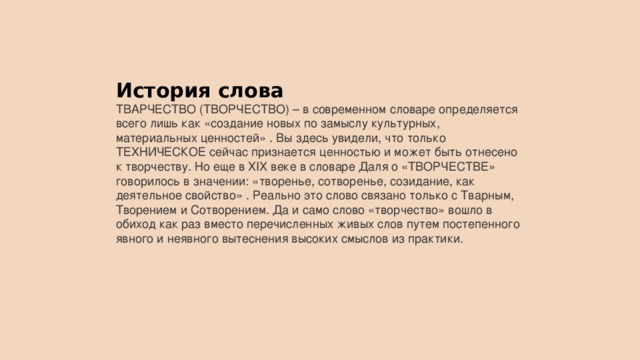 История слова ТВАРЧЕСТВО (ТВОРЧЕСТВО) – в современном словаре определяется всего лишь как «создание новых по замыслу культурных, материальных ценностей» . Вы здесь увидели, что только ТЕХНИЧЕСКОЕ сейчас признается ценностью и может быть отнесено к творчеству. Но еще в XIX веке в словаре Даля о «ТВОРЧЕСТВЕ» говорилось в значении: «творенье, сотворенье, созидание, как деятельное свойство» . Реально это слово связано только с Тварным, Творением и Сотворением. Да и само слово «творчество» вошло в обиход как раз вместо перечисленных живых слов путем постепенного явного и неявного вытеснения высоких смыслов из практики. 