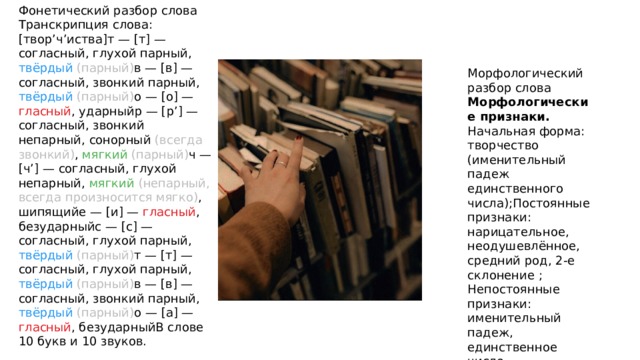 Фонетический разбор слова Транскрипция слова: [твор’ч’иства]т — [т] — согласный, глухой парный, твёрдый  (парный) в — [в] — согласный, звонкий парный, твёрдый  (парный) о — [о] — гласный , ударныйр — [р’] — согласный, звонкий непарный, сонорный (всегда звонкий) , мягкий  (парный) ч — [ч’] — согласный, глухой непарный, мягкий  (непарный, всегда произносится мягко) , шипящийе — [и] — гласный , безударныйс — [с] — согласный, глухой парный, твёрдый  (парный) т — [т] — согласный, глухой парный, твёрдый  (парный) в — [в] — согласный, звонкий парный, твёрдый  (парный) о — [а] — гласный , безударныйВ слове 10 букв и 10 звуков. Морфологический разбор слова Морфологические признаки. Начальная форма: творчество (именительный падеж единственного числа);Постоянные признаки: нарицательное, неодушевлённое, средний род, 2-е склонение ; Непостоянные признаки: именительный падеж, единственное число. 