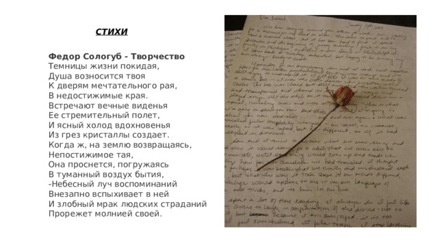 СТИХИ Федор Сологуб - Творчество Темницы жизни покидая, Душа возносится твоя К дверям мечтательного рая, В недостижимые края. Встречают вечные виденья Ее стремительный полет, И ясный холод вдохновенья Из грез кристаллы создает. Когда ж, на землю возвращаясь, Непостижимое тая, Она проснется, погружаясь В туманный воздух бытия, -Небесный луч воспоминаний Внезапно вспыхивает в ней И злобный мрак людских страданий Прорежет молнией своей. 