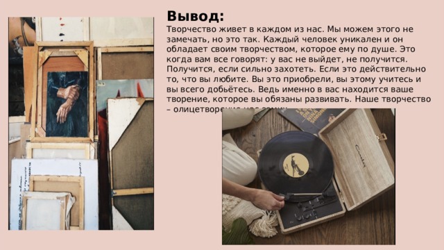 Вывод: Творчество живет в каждом из нас. Мы можем этого не замечать, но это так. Каждый человек уникален и он обладает своим творчеством, которое ему по душе. Это когда вам все говорят: у вас не выйдет, не получится. Получится, если сильно захотеть. Если это действительно то, что вы любите. Вы это приобрели, вы этому учитесь и вы всего добьётесь. Ведь именно в вас находится ваше творение, которое вы обязаны развивать. Наше творчество – олицетворение нас самих 