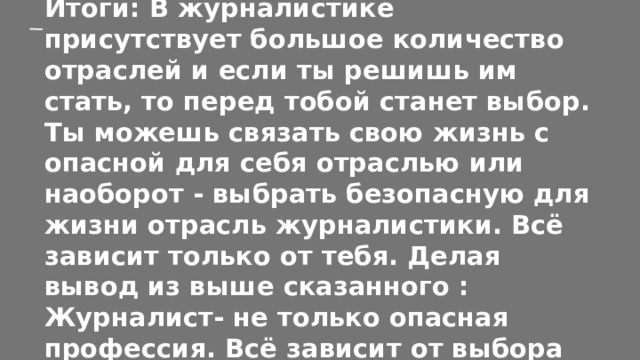Итоги: В журналистике присутствует большое количество отраслей и если ты решишь им стать, то перед тобой станет выбор. Ты можешь связать свою жизнь с опасной для себя отраслью или наоборот - выбрать безопасную для жизни отрасль журналистики. Всё зависит только от тебя. Делая вывод из выше сказанного : Журналист- не только опасная профессия. Всё зависит от выбора человека и его предпочтений. 