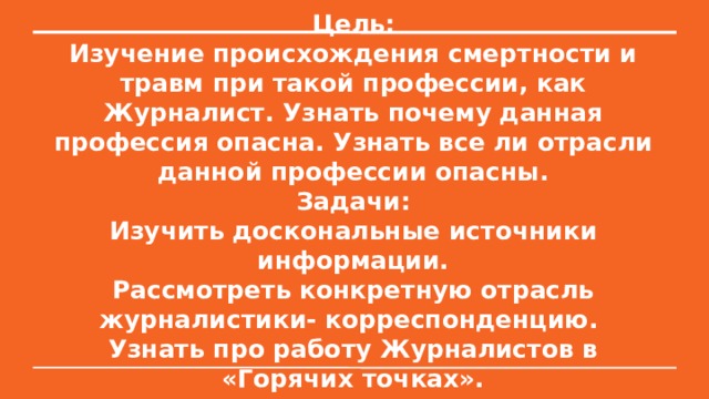 Цель:  Изучение происхождения смертности и травм при такой профессии, как Журналист. Узнать почему данная профессия опасна. Узнать все ли отрасли данной профессии опасны.  Задачи:  Изучить доскональные источники информации.  Рассмотреть конкретную отрасль журналистики- корреспонденцию.  Узнать про работу Журналистов в «Горячих точках». 