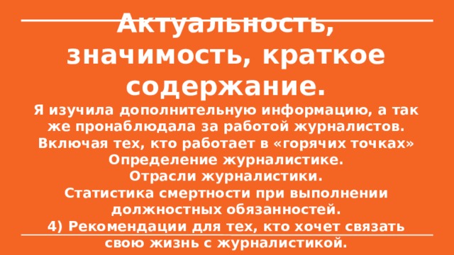 Актуальность, значимость, краткое содержание.  Я изучила дополнительную информацию, а так же пронаблюдала за работой журналистов. Включая тех, кто работает в «горячих точках»  Определение журналистике.  Отрасли журналистики.  Статистика смертности при выполнении должностных обязанностей.  4) Рекомендации для тех, кто хочет связать свою жизнь с журналистикой. 