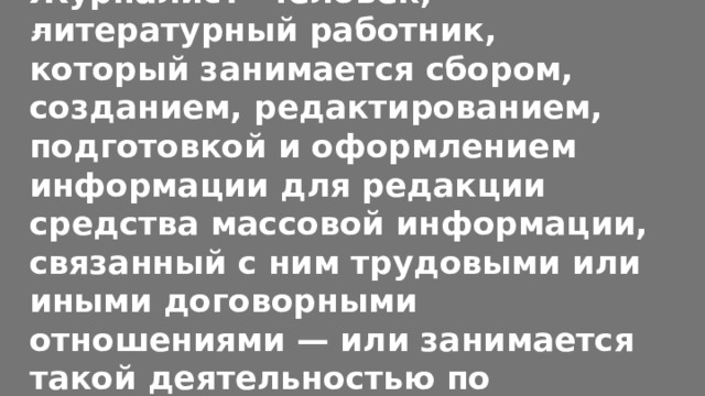 Журналист- человек, литературный работник, который занимается сбором, созданием, редактированием, подготовкой и оформлением информации для редакции средства массовой информации, связанный с ним трудовыми или иными договорными отношениями — или занимается такой деятельностью по собственной инициативе. 