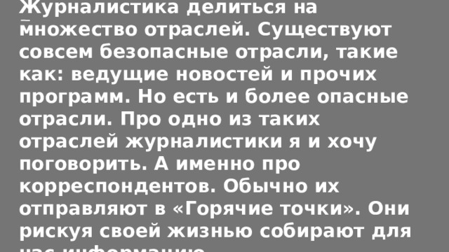 Журналистика делиться на множество отраслей. Существуют совсем безопасные отрасли, такие как: ведущие новостей и прочих программ. Но есть и более опасные отрасли. Про одно из таких отраслей журналистики я и хочу поговорить. А именно про корреспондентов. Обычно их отправляют в «Горячие точки». Они рискуя своей жизнью собирают для нас информацию. 