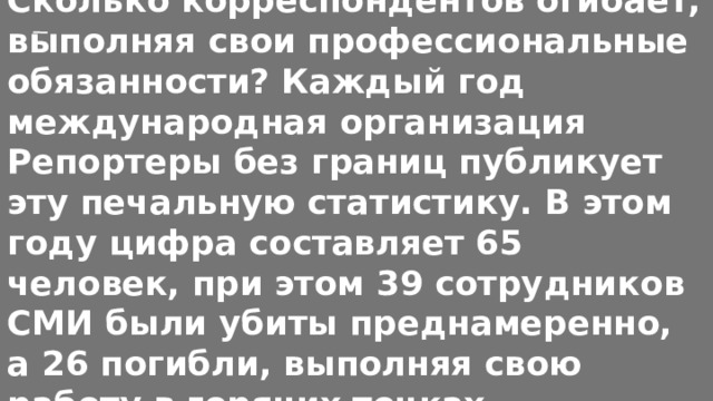 Сколько корреспондентов огибает, выполняя свои профессиональные обязанности? Каждый год международная организация Репортеры без границ публикует эту печальную статистику. В этом году цифра составляет 65 человек, при этом 39 сотрудников СМИ были убиты преднамеренно, а 26 погибли, выполняя свою работу в горячих точках 