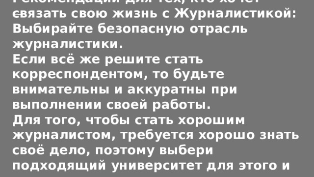 Рекомендации для тех, кто хочет связать свою жизнь с Журналистикой:  Выбирайте безопасную отрасль журналистики.  Если всё же решите стать корреспондентом, то будьте внимательны и аккуратны при выполнении своей работы.  Для того, чтобы стать хорошим журналистом, требуется хорошо знать своё дело, поэтому выбери подходящий университет для этого и учись не покладая рук. 