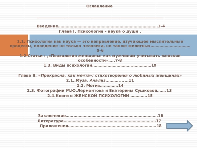  Оглавление  _________________________________________________________________     Введение……………………………………………………………………3-4 Глава I. Психология – наука о душе .   1.1. Психология как наука — это направление, изучающее мыслительные процессы, поведение не только человека, но также животных.…………………………5-6 1.2.Статьи : ,«Психология женщины: как мужчинам учитывать женские особенности»…..7-8 1.3. Виды психологии.………………………………………10   Глава II. «Прекрасна, как мечта»: стихотворения о любимых женщинах» 2.1. .Муза. Анализ. ……….......11 2.2. Мотив.………….14 2.3. Фотографии М.Ю.Лермонтова и Екатерины Сушковой…….13 2.4.Книги о ЖЕНСКОЙ ПСИХОЛОГИИ ………….15         Заключение………………………………………………………………16 Литература………………………………………………………………17  Приложения……………………………………………………………18     