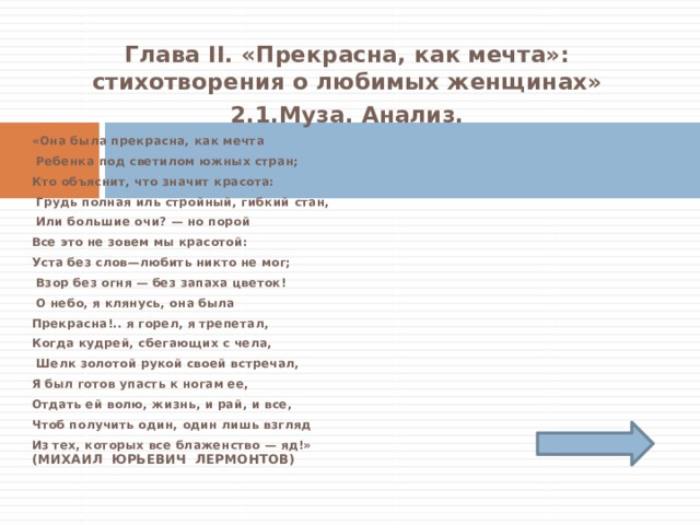 Глава II. «Прекрасна, как мечта»: стихотворения о любимых женщинах» 2.1.Муза. Анализ. «Она была прекрасна, как мечта  Ребенка под светилом южных стран; Кто объяснит, что значит красота:  Грудь полная иль стройный, гибкий стан,  Или большие очи? — но порой Все это не зовем мы красотой: Уста без слов—любить никто не мог;  Взор без огня — без запаха цветок!  О небо, я клянусь, она была Прекрасна!.. я горел, я трепетал, Когда кудрей, сбегающих с чела,  Шелк золотой рукой своей встречал, Я был готов упасть к ногам ее, Отдать ей волю, жизнь, и рай, и все, Чтоб получить один, один лишь взгляд Из тех, которых все блаженство — яд!»  (Михаил Юрьевич Лермонтов) 