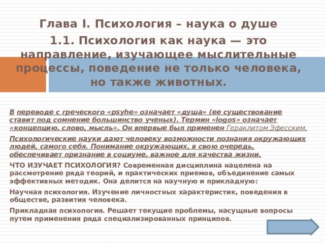 Глава I. Психология – наука о душе 1.1.  Психология как наука — это направление, изучающее мыслительные процессы, поведение не только человека, но также животных.   В  переводе с греческого «psyhe» означает «душа» (ее существование ставит под сомнение большинство ученых). Термин «logos» означает «концепцию, слово, мысль». Он впервые был применен Гераклитом Эфесским.  Психологические науки дают человеку возможности познания окружающих людей, самого себя. Понимание окружающих, в свою очередь, обеспечивает признание в социуме, важное для качества жизни. Что изучает психология? Современная дисциплина нацелена на рассмотрение ряда теорий, и практических приемов, объединение самых эффективных методик. Она делится на научную и прикладную: Научная психология. Изучение личностных характеристик, поведения в обществе, развития человека. Прикладная психология. Решает текущие проблемы, насущные вопросы путем применения ряда специализированных принципов. 