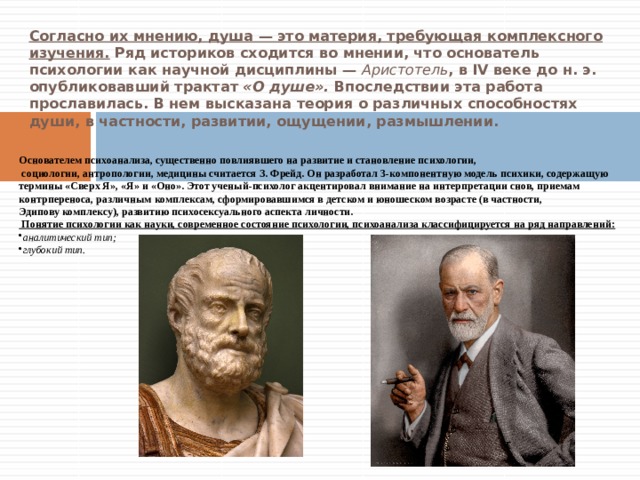Согласно их мнению, душа — это материя, требующая комплексного изучения. Ряд историков сходится во мнении, что основатель психологии как научной дисциплины — Аристотель , в IV веке до н. э. опубликовавший трактат «О душе». Впоследствии эта работа прославилась. В нем высказана теория о различных способностях души, в частности, развитии, ощущении, размышлении. Основателем психоанализа, существенно повлиявшего на развитие и становление психологии,  социологии, антропологии, медицины считается З. Фрейд. Он разработал 3-компонентную модель психики, содержащую термины «Сверх Я», «Я» и «Оно». Этот ученый-психолог акцентировал внимание на интерпретации снов, приемам контрпереноса, различным комплексам, сформировавшимся в детском и юношеском возрасте (в частности, Эдипову комплексу), развитию психосексуального аспекта личности.  Понятие психологии как науки, современное состояние психологии, психоанализа классифицируется на ряд направлений: аналитический тип; глубокий тип. 