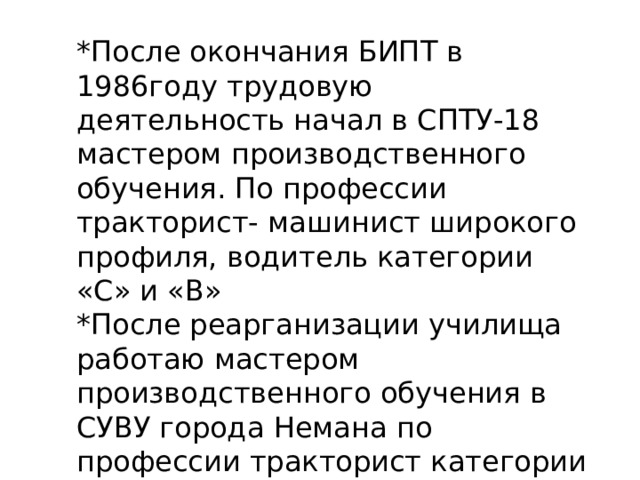 * После окончания БИПТ в 1986году трудовую деятельность начал в СПТУ-18 мастером производственного обучения. По профессии тракторист- машинист широкого профиля, водитель категории «С» и «В» *После реарганизации училища работаю мастером производственного обучения в СУВУ города Немана по профессии тракторист категории «С».  (СТАЖ 33 ГОДА) 