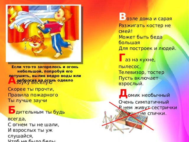 В озле дома и сарая   Разжигать костер не смей!   Может быть беда большая   Для построек и людей.   Г аз на кухне, пылесос,   Телевизор, тостер   Пусть включает взрослый.   Д омик необычный   Очень симпатичный   В нем живут сестрички   Маленькие спички. Если что-то загорелось и огонь небольшой, попробуй его потушить, вылив ведро воды или набросив на огонь одеяло А збуку веселую   Скорее ты прочти,   Правила пожарного   Ты лучше заучи   Б дительным ты будь всегда,   С огнем ты не шали,   И взрослых ты уж слушайся,   Чтоб не было беды.  