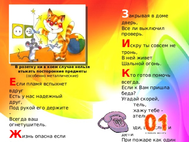 З акрывая в доме дверь,   Все ли выключил проверь.  И скру ты совсем не тронь,   В ней живет   Шальной огонь.   К то готов помочь всегда,   Если к Вам пришла беда?   Угадай скорей, приятель,   Подскажу тебе - спасатель!   Л юди, взрослые и дети   При пожаре как один   Набирают «01»! В розетку ни в коем случае нельзя втыкать посторонние предметы (особенно металлические) Е сли пламя вспыхнет вдруг   Есть у нас надежный друг,   Под рукой его держите -   Всегда ваш огнетушитель.   Ж изнь опасна если рядом   Зажигалки, спички, ток   Не бери их в руки, детка,   Вот тогда и будет толк  