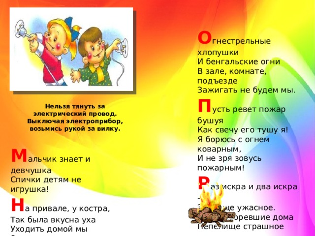 О гнестрельные хлопушки   И бенгальские огни   В зале, комнате, подъезде   Зажигать не будем мы.   П усть ревет пожар бушуя   Как свечу его тушу я!   Я борюсь с огнем коварным,   И не зря зовусь пожарным!   Р аз искра и два искра -   Зрелище ужасное.   Дотла сгоревшие дома   Пепелище страшное Нельзя тянуть за электрический провод. Выключая электроприбор, возьмись рукой за вилку. М альчик знает и девчушка   Спички детям не игрушка!   Н а привале, у костра,   Так была вкусна уха   Уходить домой мы будем,   Потушить все не забудем.  