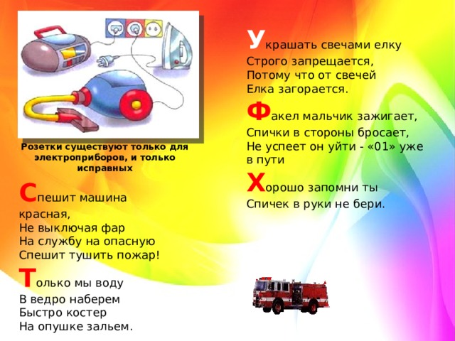 У крашать свечами елку   Строго запрещается,   Потому что от свечей   Елка загорается.   Ф акел мальчик зажигает,   Спички в стороны бросает,   Не успеет он уйти - «01» уже в пути   Х орошо запомни ты   Спичек в руки не бери. Розетки существуют только для электроприборов, и только исправных С пешит машина красная,   Не выключая фар   На службу на опасную   Спешит тушить пожар!   Т олько мы воду   В ведро наберем   Быстро костер   На опушке зальем.  