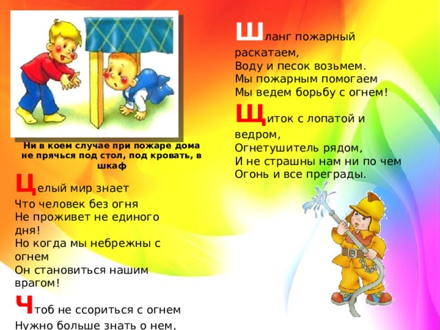 Ш ланг пожарный раскатаем,   Воду и песок возьмем.   Мы пожарным помогаем   Мы ведем борьбу с огнем!   Щ иток с лопатой и ведром,   Огнетушитель рядом,   И не страшны нам ни по чем   Огонь и все преграды.  Ни в коем случае при пожаре дома не прячься под стол, под кровать, в шкаф Ц елый мир знает   Что человек без огня   Не проживет не единого дня!   Но когда мы небрежны с огнем   Он становиться нашим врагом!   Ч тоб не ссориться с огнем   Нужно больше знать о нем,   Отказаться от привычки;   В руки брать без спроса спички.  