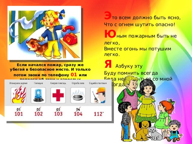 Э то всем должно быть ясно,   Что с огнем шутить опасно!   Ю ным пожарным быть не легко,   Вместе огонь мы потушим легко.   Я   Азбуку эту   Буду помнить всегда   Беда не случиться со мной никогда! Если начался пожар, сразу же убегай в безопасное место. И только потом звони по телефону 01 или попроси об этом у взрослых 
