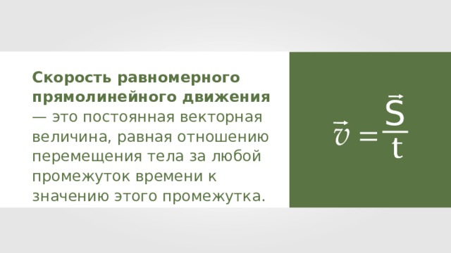 Скорость равномерного прямолинейного движения — это постоянная векторная величина, равная отношению перемещения тела за любой промежуток времени к значению этого промежутка. S v = 