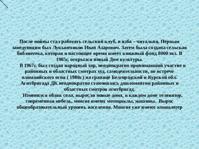 После войны стал работать сельский клуб, и изба – читальня. Первым заведующим был Лукьянчиков Иван Азарович. Затем была создана сельская библиотека, которая в настоящее время имеет книжный фонд 8000 экз. В 1965г. открылся новый Дом культуры.  В 1967г. был создан народный хор, неоднократно принимавший участие в районных и областных смотрах худ. самодеятельности, во встрече олимпийского огня ( 1980г.) на границе Белгородской и Курской обл. Агитбригада ДК неоднократно становилась дипломантом районных и областных смотров агитбригад.  Изменился облик села, выросли новые дома, в каждом доме телевизор, современная мебель, многие имеют мотоциклы, машины. Вырос общеобразовательный уровень населения. Многие уже имеют компьютер 