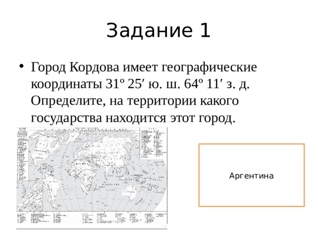 Задание 1 Город Кордова имеет географические координаты 31º 25′ ю. ш. 64º 11′ з. д. Определите, на территории какого государства находится этот город. Аргентина 