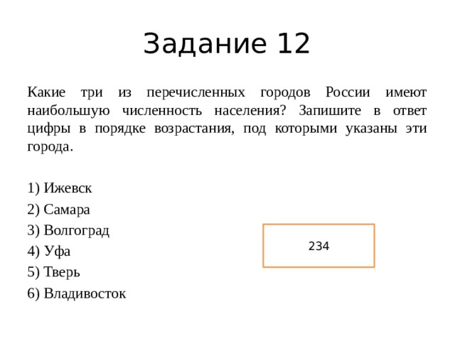Задание 12 Какие три из перечисленных городов России имеют наибольшую численность населения? Запишите в ответ цифры в порядке возрастания, под которыми указаны эти города. 1) Ижевск 2) Самара 3) Волгоград 4) Уфа 5) Тверь 6) Владивосток 234 